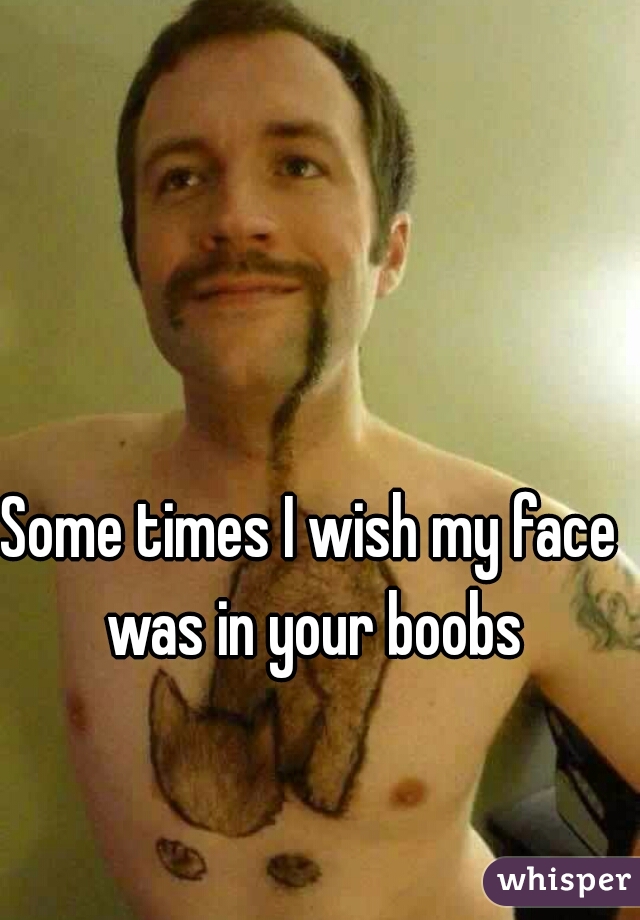 Some times I wish my face was in your boobs