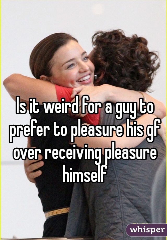 Is it weird for a guy to prefer to pleasure his gf over receiving pleasure himself