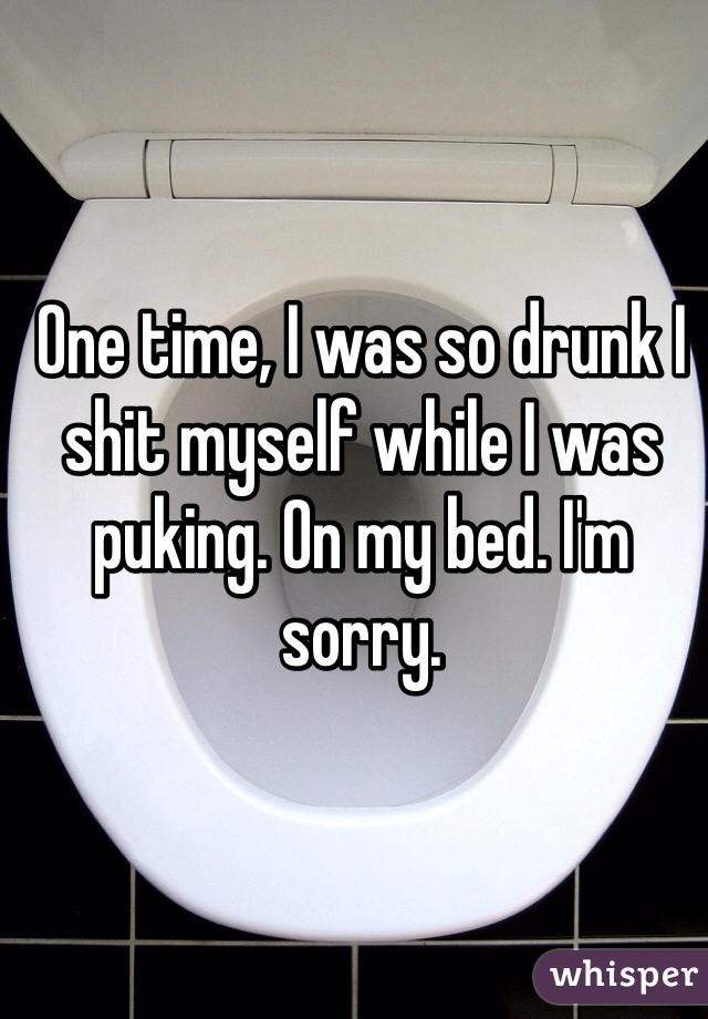 One time, I was so drunk I shit myself while I was puking. On my bed. I'm sorry. 