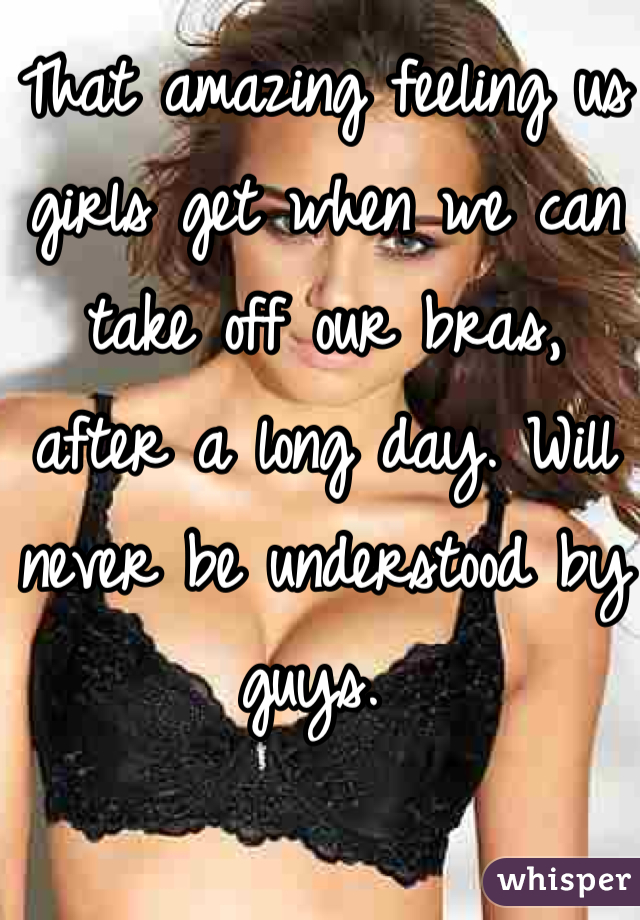 That amazing feeling us girls get when we can take off our bras, after a long day. Will never be understood by guys. 