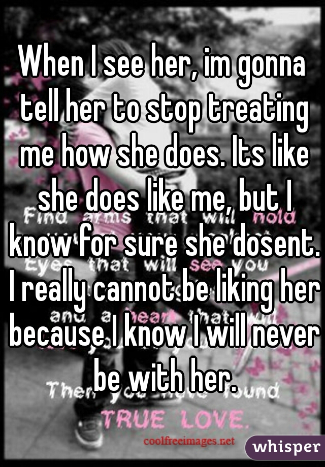 When I see her, im gonna tell her to stop treating me how she does. Its like she does like me, but I know for sure she dosent. I really cannot be liking her because I know I will never be with her.