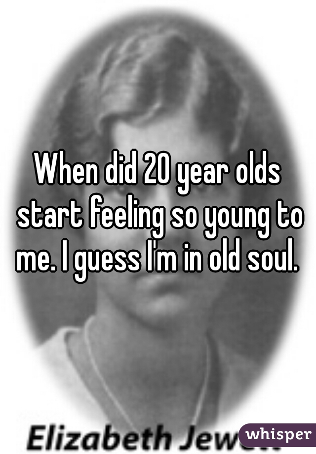 When did 20 year olds start feeling so young to me. I guess I'm in old soul. 