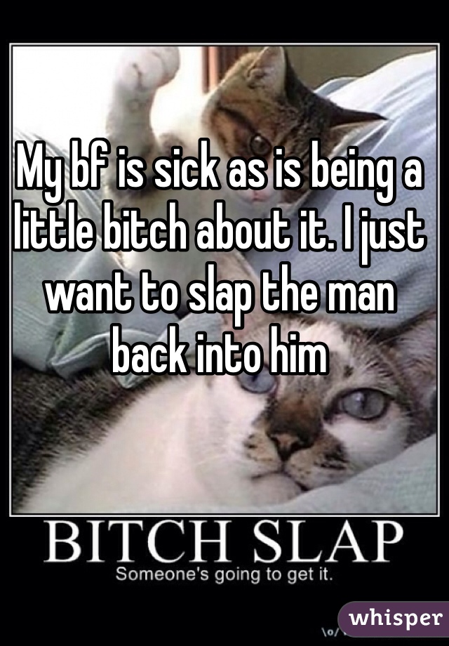 My bf is sick as is being a little bitch about it. I just want to slap the man back into him