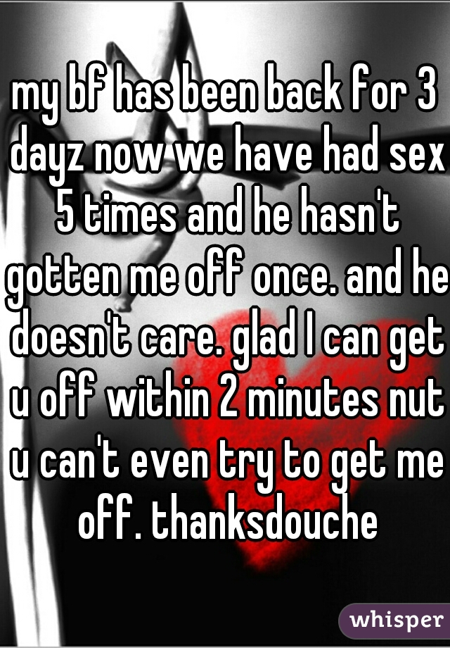 my bf has been back for 3 dayz now we have had sex 5 times and he hasn't gotten me off once. and he doesn't care. glad I can get u off within 2 minutes nut u can't even try to get me off. thanksdouche