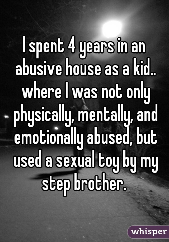 I spent 4 years in an abusive house as a kid.. where I was not only physically, mentally, and emotionally abused, but used a sexual toy by my step brother. 