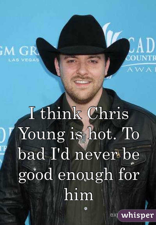 I think Chris Young is hot. To bad I'd never be good enough for him