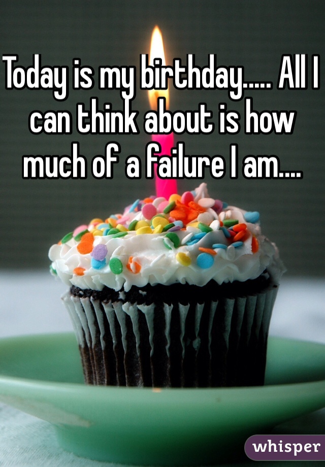 Today is my birthday..... All I can think about is how much of a failure I am....  