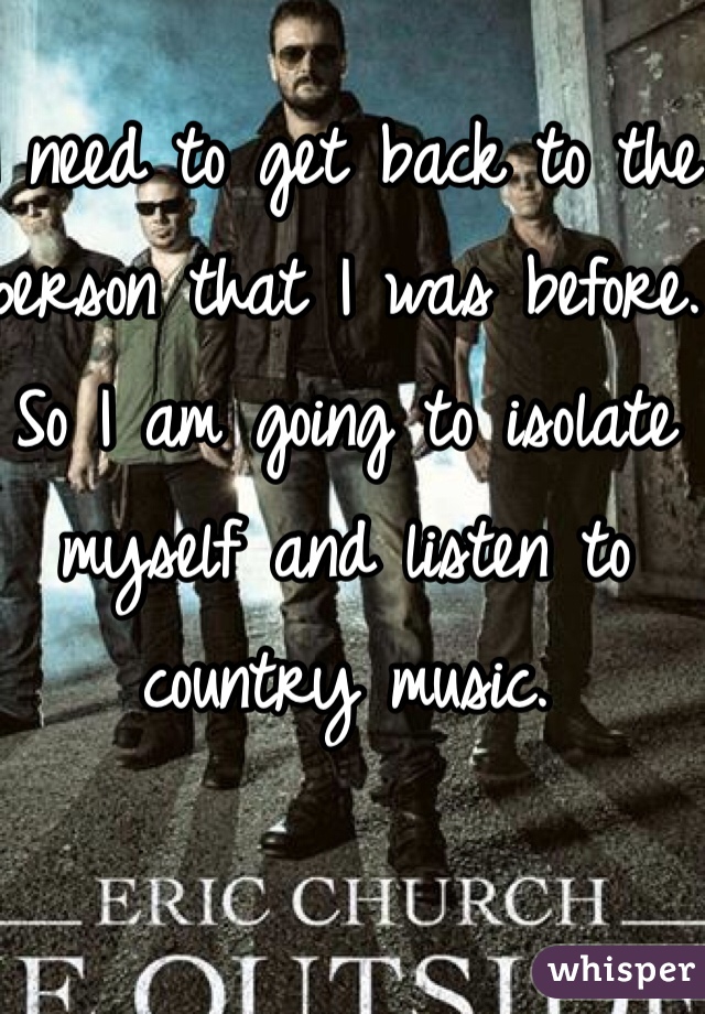 I need to get back to the person that I was before. So I am going to isolate myself and listen to country music.