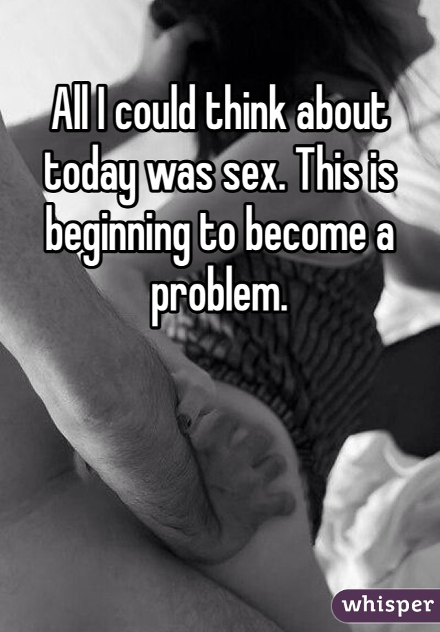 All I could think about today was sex. This is beginning to become a problem.