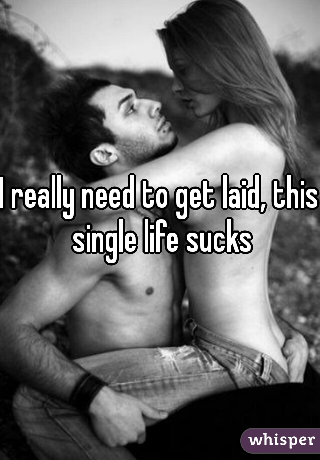 I really need to get laid, this single life sucks