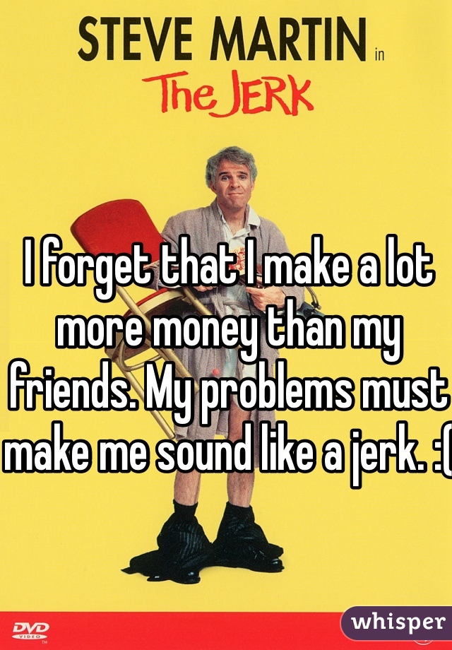I forget that I make a lot more money than my friends. My problems must make me sound like a jerk. :(