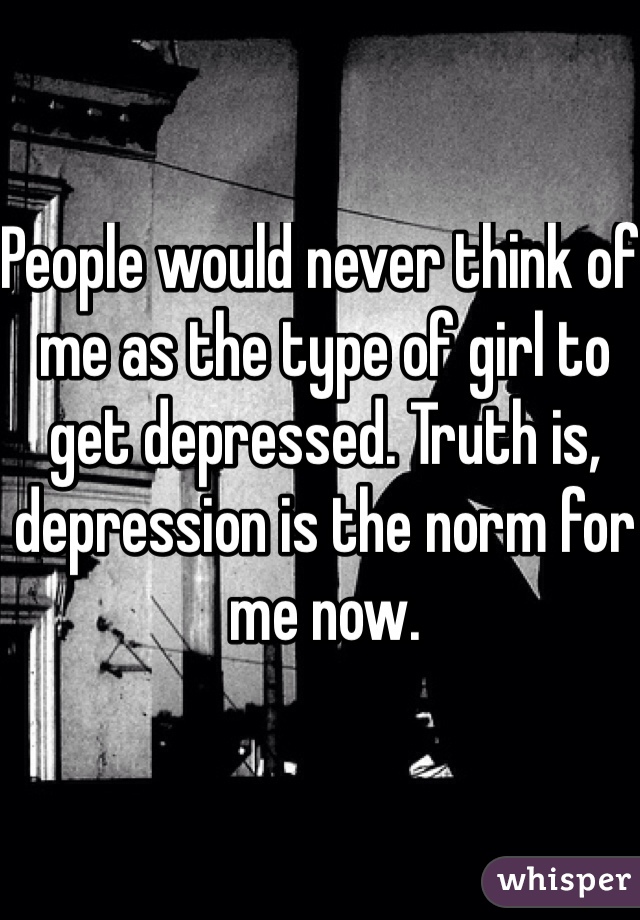 People would never think of me as the type of girl to get depressed. Truth is, depression is the norm for me now.