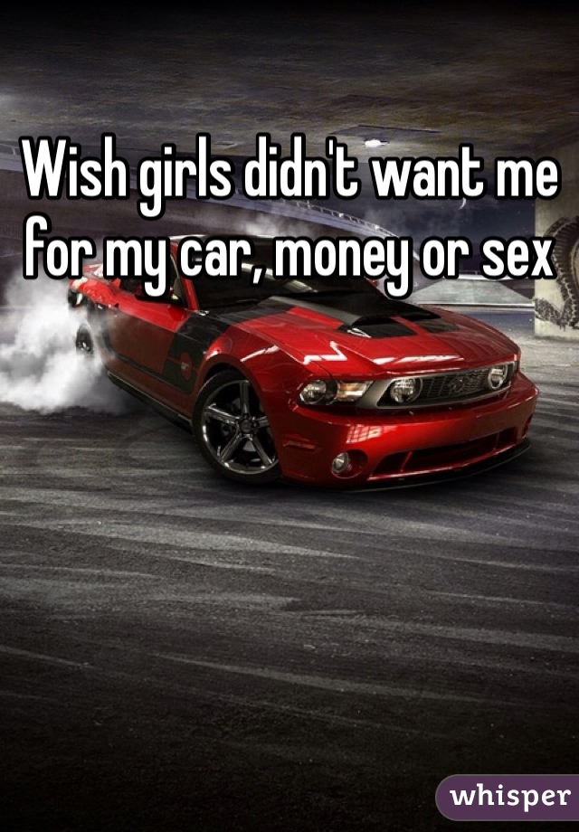 Wish girls didn't want me for my car, money or sex 