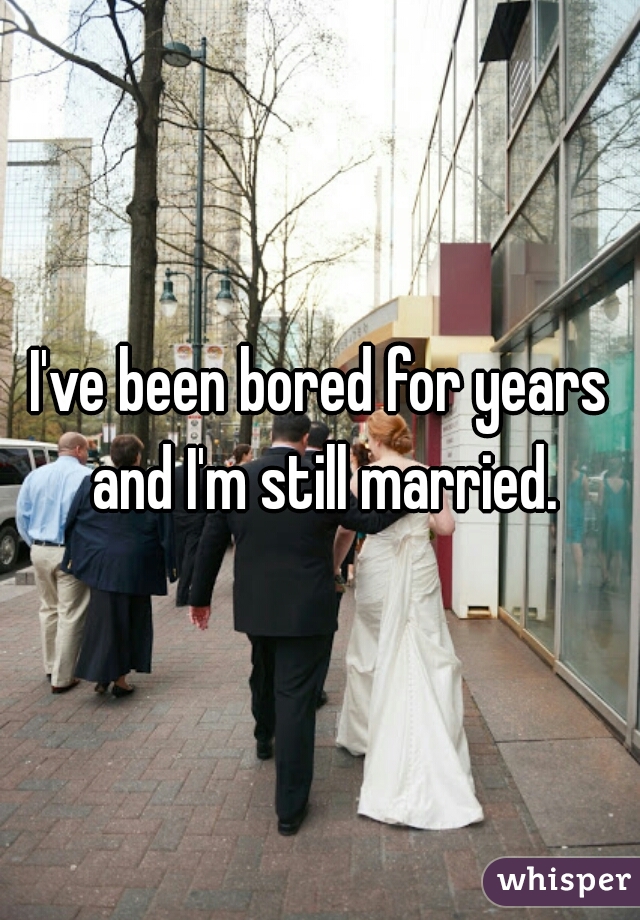 I've been bored for years and I'm still married.