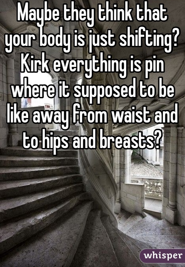 Maybe they think that your body is just shifting? Kirk everything is pin where it supposed to be like away from waist and to hips and breasts?
