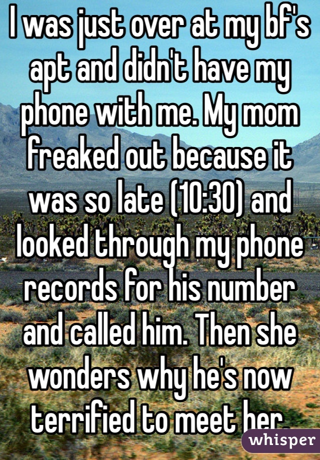 I was just over at my bf's apt and didn't have my phone with me. My mom freaked out because it was so late (10:30) and looked through my phone records for his number and called him. Then she wonders why he's now terrified to meet her. 
