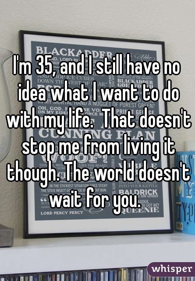 I'm 35, and I still have no idea what I want to do with my life.  That doesn't stop me from living it though. The world doesn't wait for you.  