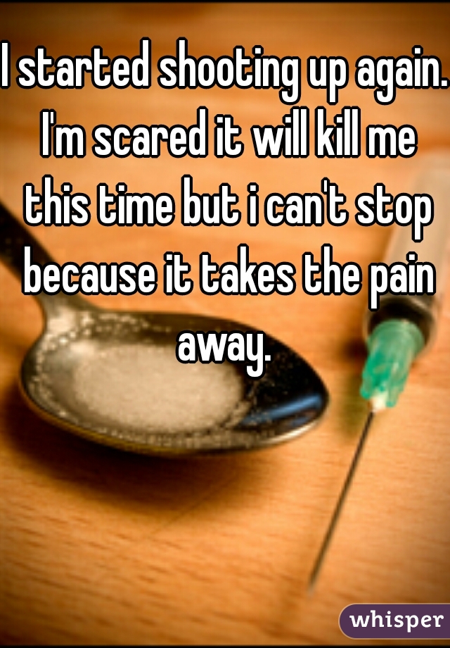 I started shooting up again. I'm scared it will kill me this time but i can't stop because it takes the pain away. 