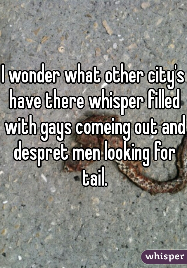 I wonder what other city's have there whisper filled with gays comeing out and despret men looking for tail.
