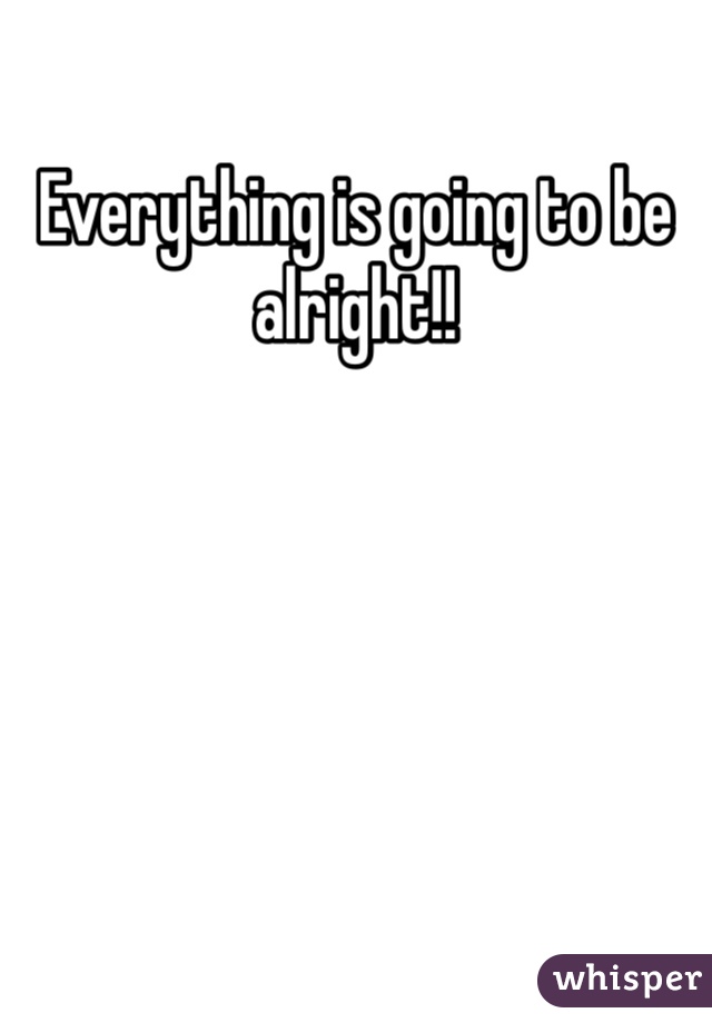 Everything is going to be alright!!