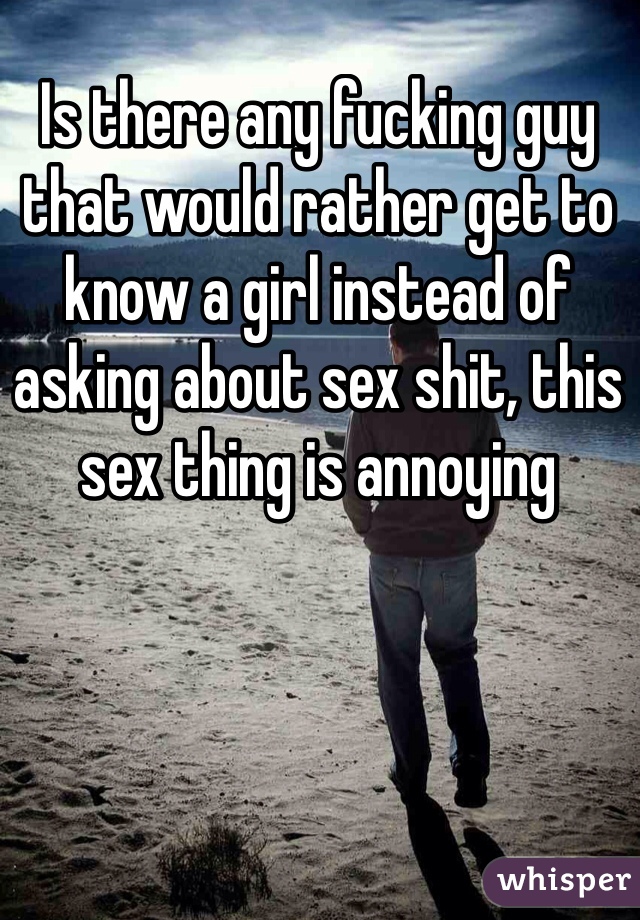 Is there any fucking guy that would rather get to know a girl instead of asking about sex shit, this sex thing is annoying 
