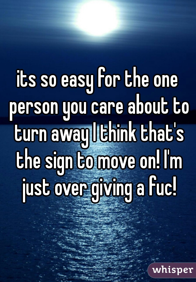 its so easy for the one person you care about to turn away I think that's the sign to move on! I'm just over giving a fuc!