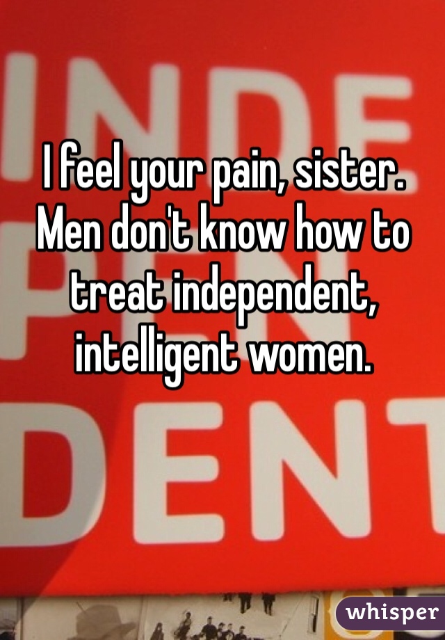 I feel your pain, sister. Men don't know how to treat independent, intelligent women.
