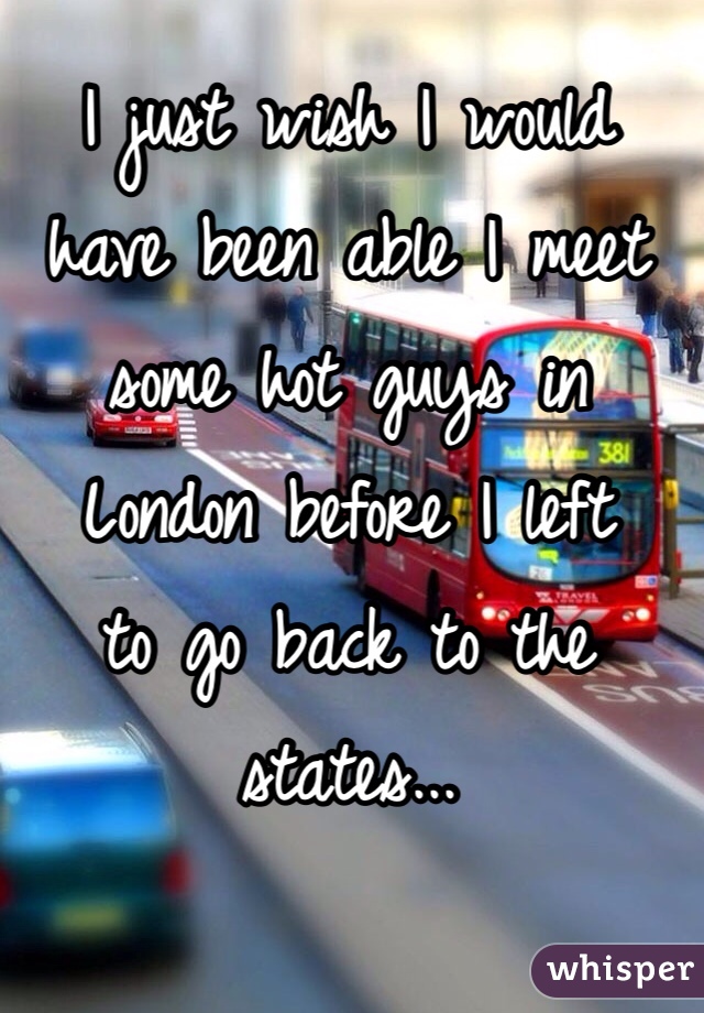 I just wish I would 
have been able I meet 
some hot guys in 
London before I left 
to go back to the states... 
