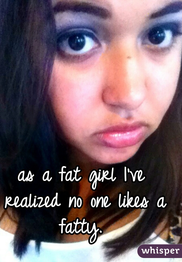as a fat girl I've realized no one likes a fatty. 