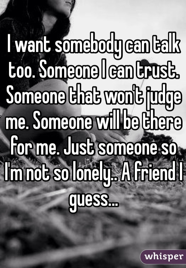 I want somebody can talk too. Someone I can trust. Someone that won't judge me. Someone will be there for me. Just someone so I'm not so lonely.. A friend I guess... 
