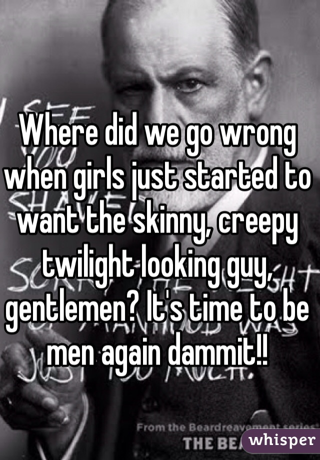 Where did we go wrong when girls just started to want the skinny, creepy twilight looking guy, gentlemen? It's time to be men again dammit!!