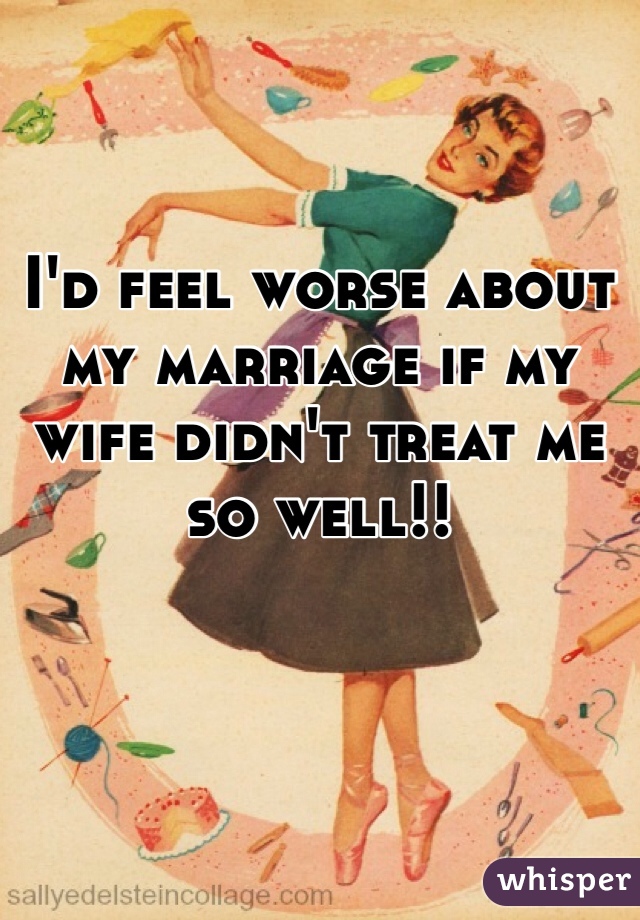 I'd feel worse about my marriage if my wife didn't treat me so well!!