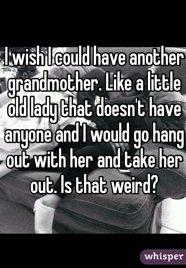 I wish I could have another grandmother. Like a little old lady that doesn't have anyone and I would go hang out with her and take her out. Is that weird?