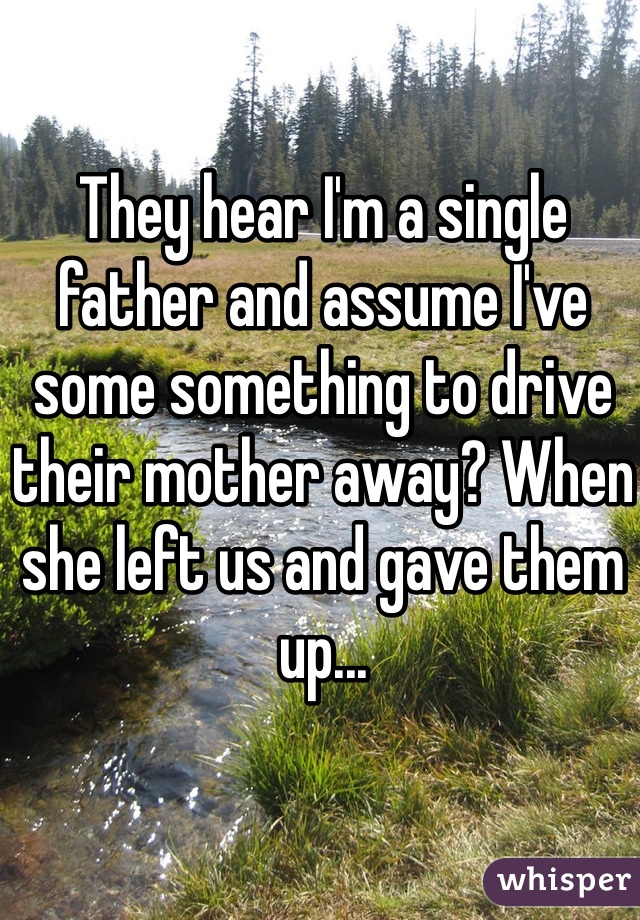 They hear I'm a single father and assume I've some something to drive their mother away? When she left us and gave them up...