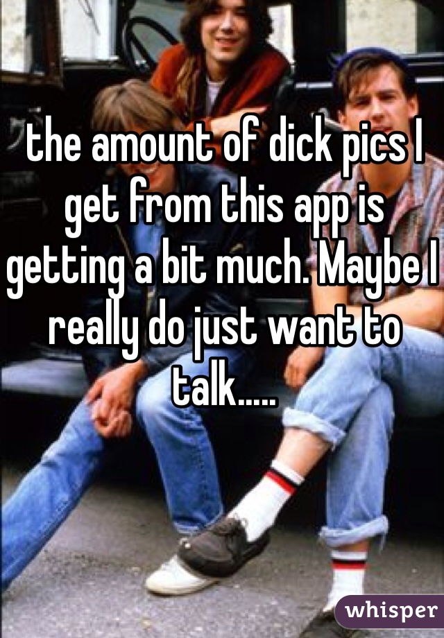 the amount of dick pics I get from this app is getting a bit much. Maybe I really do just want to talk..... 