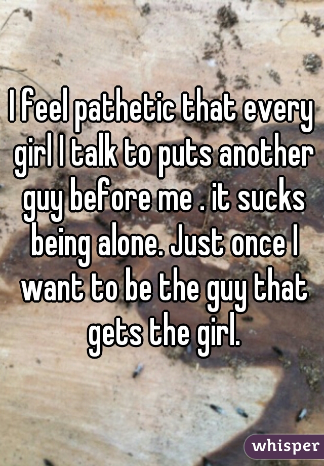I feel pathetic that every girl I talk to puts another guy before me . it sucks being alone. Just once I want to be the guy that gets the girl.