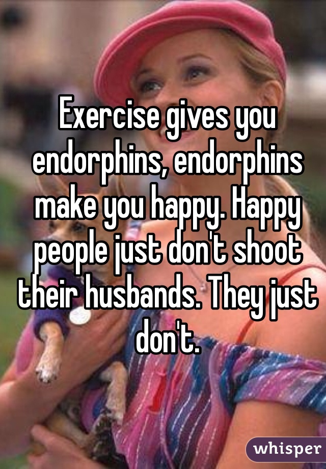 Exercise gives you endorphins, endorphins make you happy. Happy people just don't shoot their husbands. They just don't. 