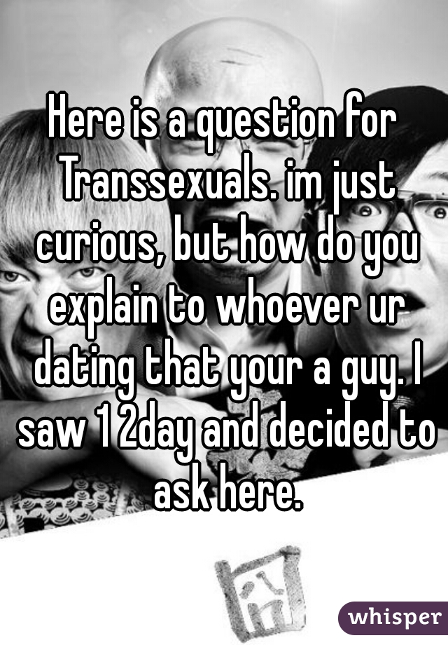 Here is a question for Transsexuals. im just curious, but how do you explain to whoever ur dating that your a guy. I saw 1 2day and decided to ask here.