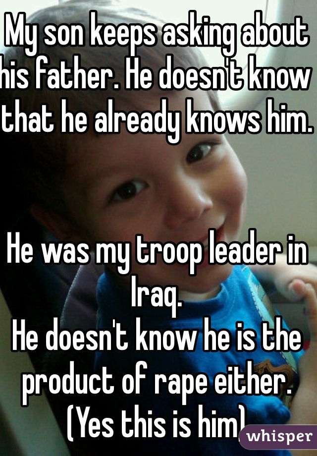 My son keeps asking about his father. He doesn't know that he already knows him. 


He was my troop leader in Iraq. 
He doesn't know he is the product of rape either. (Yes this is him)