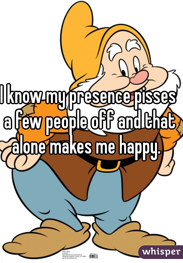 I know my presence pisses a few people off and that alone makes me happy.  