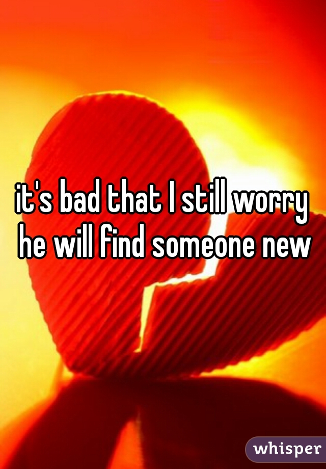 it's bad that I still worry he will find someone new