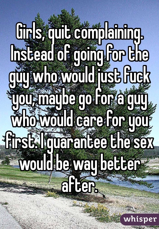Girls, quit complaining. Instead of going for the guy who would just fuck you, maybe go for a guy who would care for you first. I guarantee the sex would be way better after. 