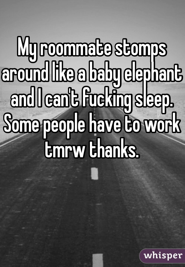 My roommate stomps around like a baby elephant and I can't fucking sleep. Some people have to work tmrw thanks.