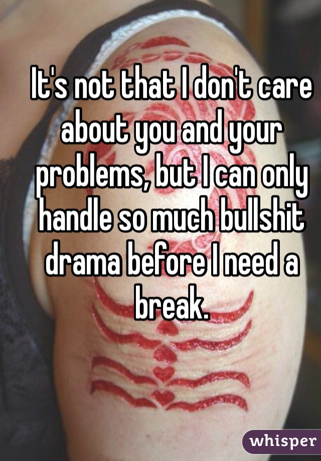 It's not that I don't care about you and your problems, but I can only handle so much bullshit drama before I need a break.