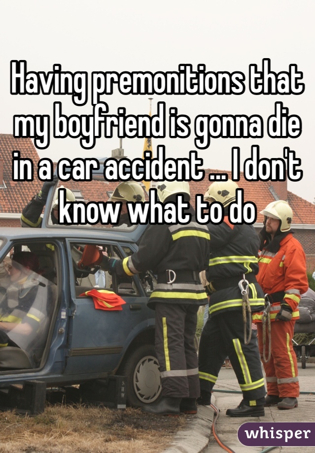 Having premonitions that my boyfriend is gonna die in a car accident ... I don't know what to do