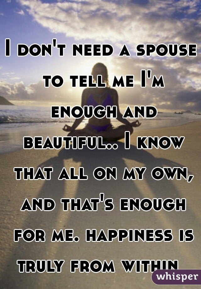 I don't need a spouse to tell me I'm enough and beautiful.. I know that all on my own, and that's enough for me. happiness is truly from within  