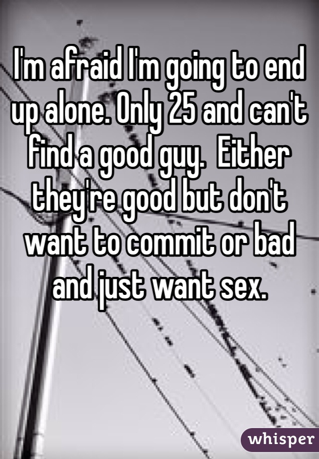 I'm afraid I'm going to end up alone. Only 25 and can't find a good guy.  Either they're good but don't want to commit or bad and just want sex. 