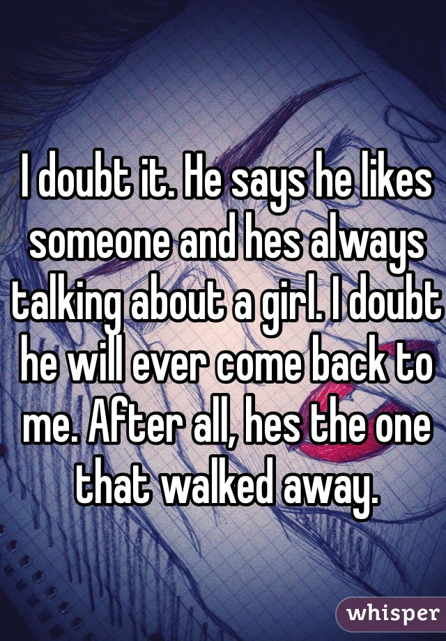 I doubt it. He says he likes someone and hes always talking about a girl. I doubt he will ever come back to me. After all, hes the one that walked away.