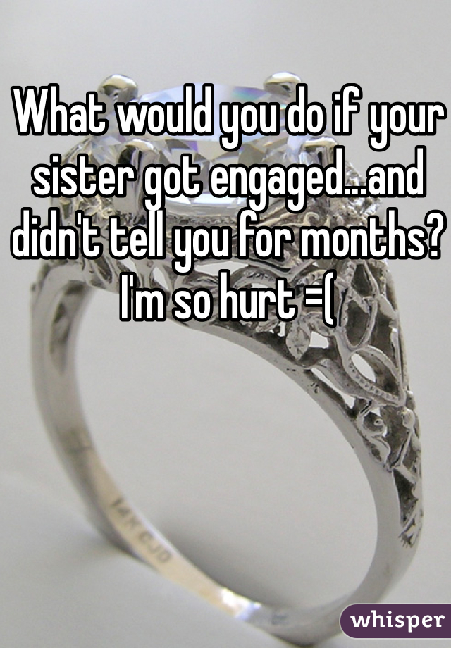 What would you do if your sister got engaged...and didn't tell you for months? I'm so hurt =(