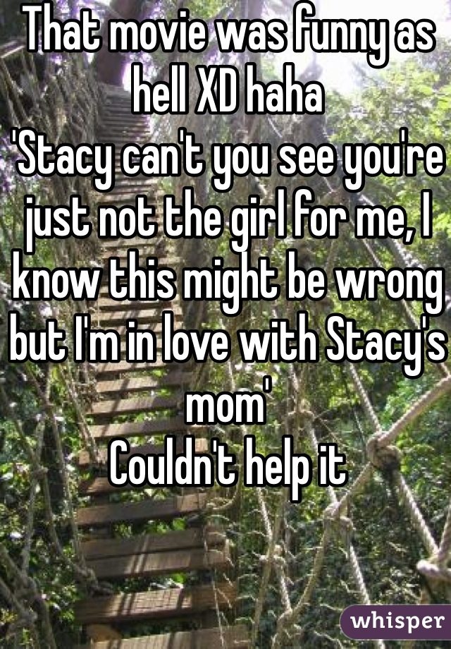 That movie was funny as hell XD haha 
'Stacy can't you see you're just not the girl for me, I know this might be wrong but I'm in love with Stacy's mom' 
Couldn't help it